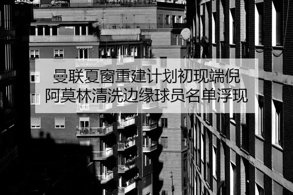 曼联夏窗重建计划初现端倪 阿莫林清洗边缘球员名单浮现