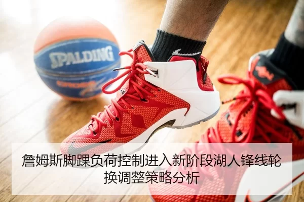 詹姆斯脚踝负荷控制进入新阶段湖人锋线轮换调整策略分析