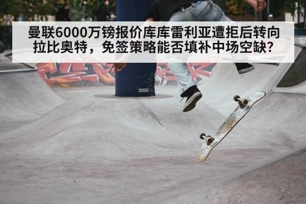 曼联6000万镑报价库库雷利亚遭拒后转向拉比奥特,免签策略能否填补中场空缺?